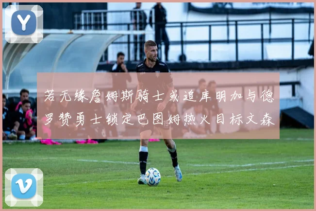 若无缘詹姆斯骑士或追库明加与德罗赞勇士锁定巴图姆热火目标文森特